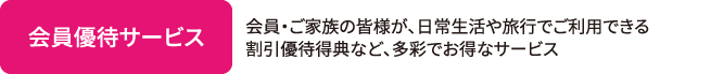会員優待サービス 会員・ご家族の皆様が、日常生活や旅行でご利用できる割引優待得典など、多彩でお得なサービス