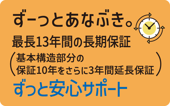 ずーっとあなぶき。　最長13年間の長期保証（基本構造部分の保証10年をさらに3年間延長保証） 　ずっと安心サポート