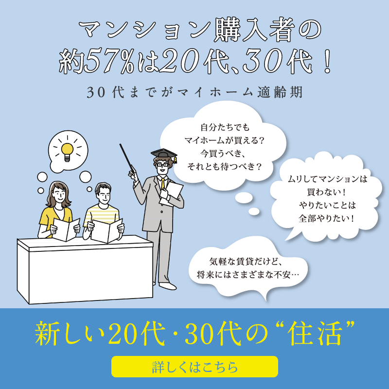 マンション購入者の約57％は20代、30代！30代までがマイホーム適齢期　自分たちでもマイホームが買える？今買うべき、それとも待つべき？　ムリしてマンションは買わない！やりたいことは全部やりたい！　気軽な賃貸だけど、将来にはさまざまな不安…　新しい20代・30代の“住活”　詳しくはこちら