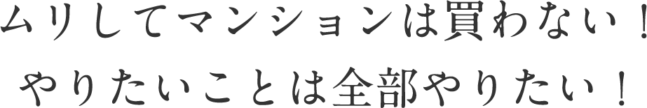 ムリしてマンションは買わない！
やりたいことは全部やりたい！
