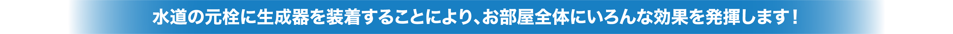 水道の元栓に生成器を装着することにより、お部屋全体にいろんな効果を発揮します！