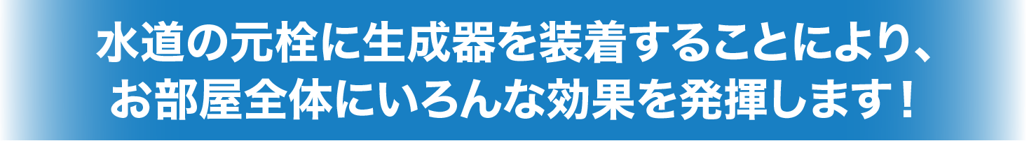 水道の元栓に生成器を装着することにより、お部屋全体にいろんな効果を発揮します！