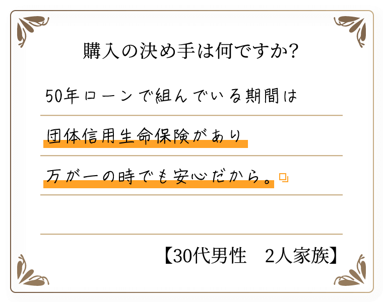 購入の決め手は何ですか？　50年ローンで組んでいる期間は団体信用生命保険があり万が一の時でも安心だから。