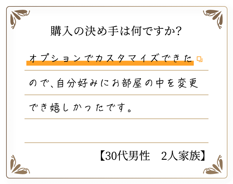 購入の決め手は何ですか？　オプションでカスタマイズできたので、自分好みにお部屋の中を変更でき嬉しかったです。