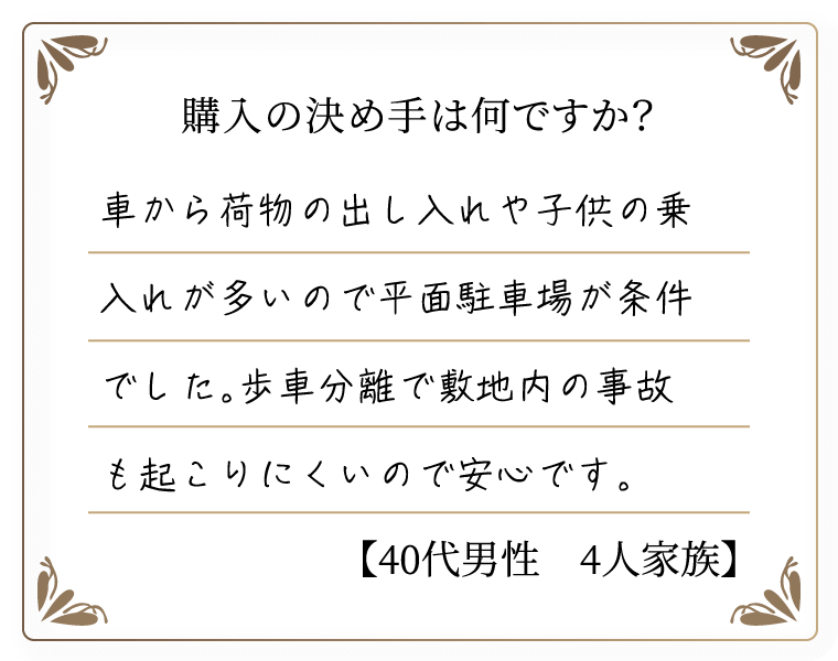 購入の決め手は何ですか？　車から荷物の出し入れや子供の乗入れが多いので平面駐車場が条件でした。歩車分離で敷地内の事故も起こりにくいので安心です。