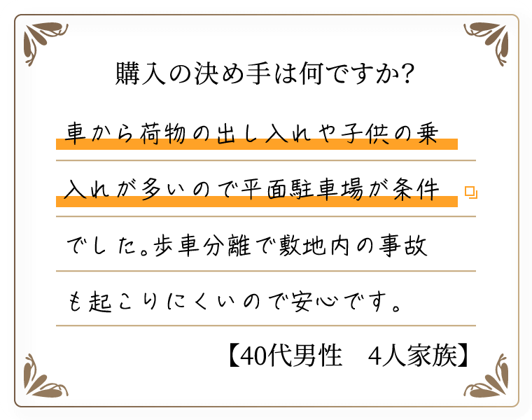購入の決め手は何ですか？　車から荷物の出し入れや子供の乗入れが多いので平面駐車場が条件でした。歩車分離で敷地内の事故も起こりにくいので安心です。