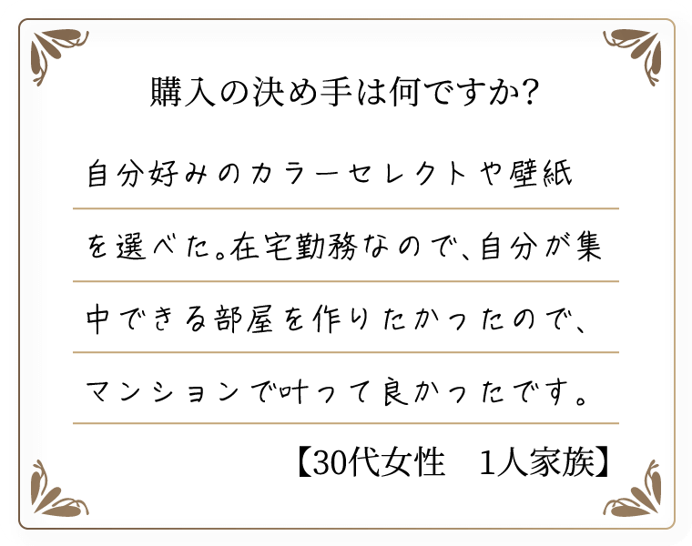 購入の決め手は何ですか？　自分好みのカラーセレクトや壁紙を選べた。在宅勤務なので、自分が集中できる部屋を作りたかったので、マンションで叶って良かったです。