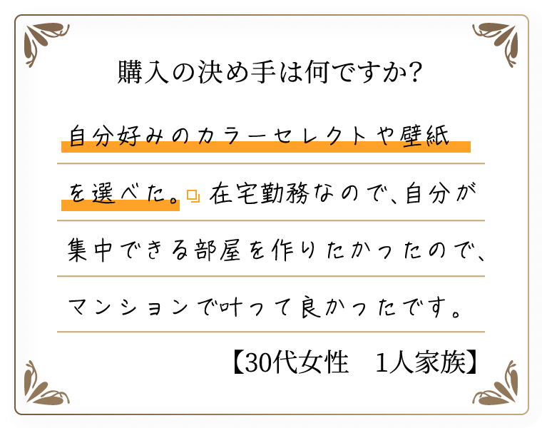 購入の決め手は何ですか？　自分好みのカラーセレクトや壁紙を選べた。在宅勤務なので、自分が集中できる部屋を作りたかったので、マンションで叶って良かったです。