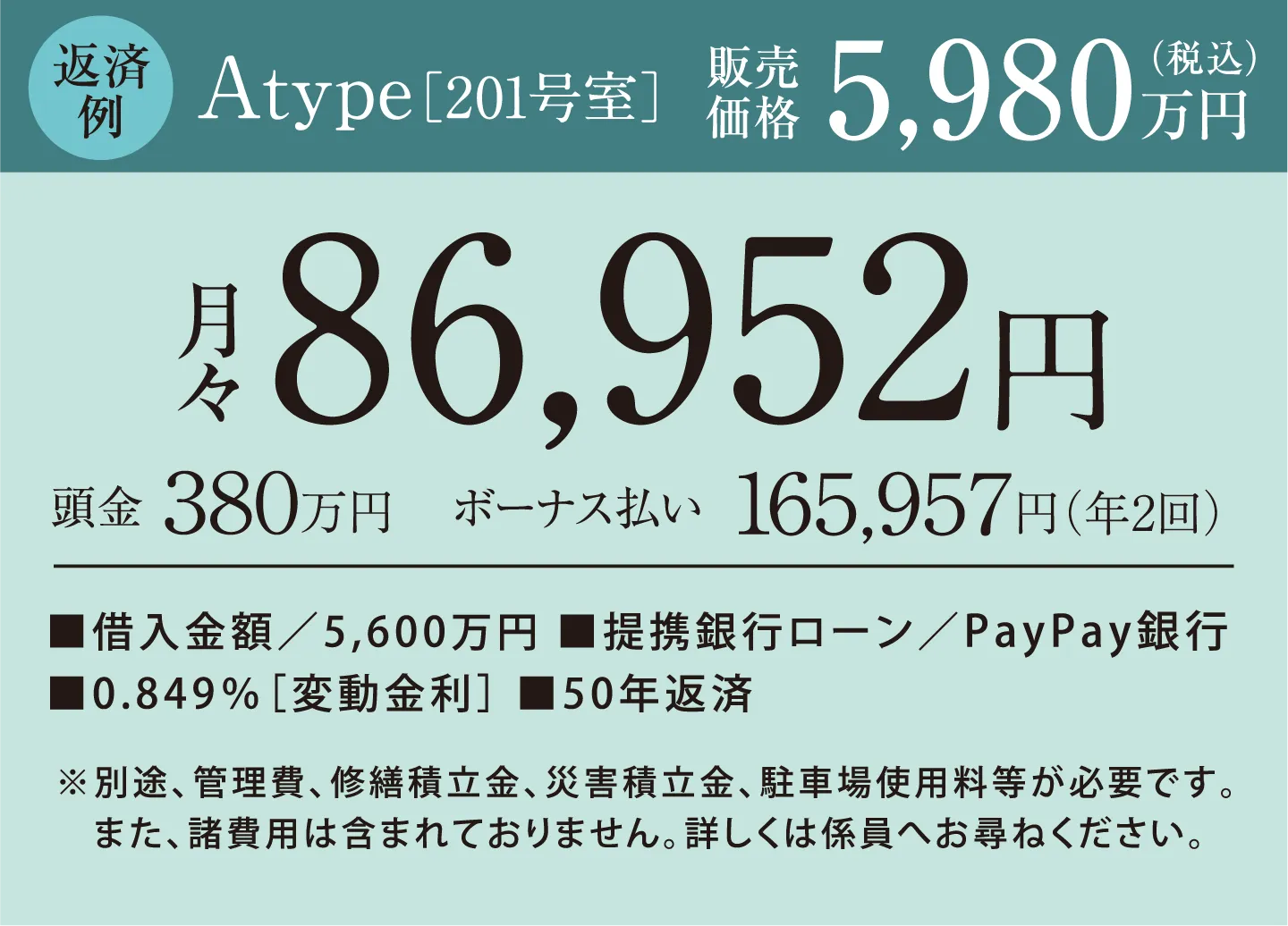 返済例　Atype［201号室］販売価格5,980万円（税込）　頭金0円　月々86,952円 ボーナス払い165,957円（年2回） 借入金額／5,600万円、提携銀行ローン／PayPay銀行、0.849％［変動金利］、50年返済　※別途、管理費、修繕積立金、災害積立金、駐車場使用料等が必要です。また、諸費用は含まれておりません。詳しくは係員へお尋ねください。