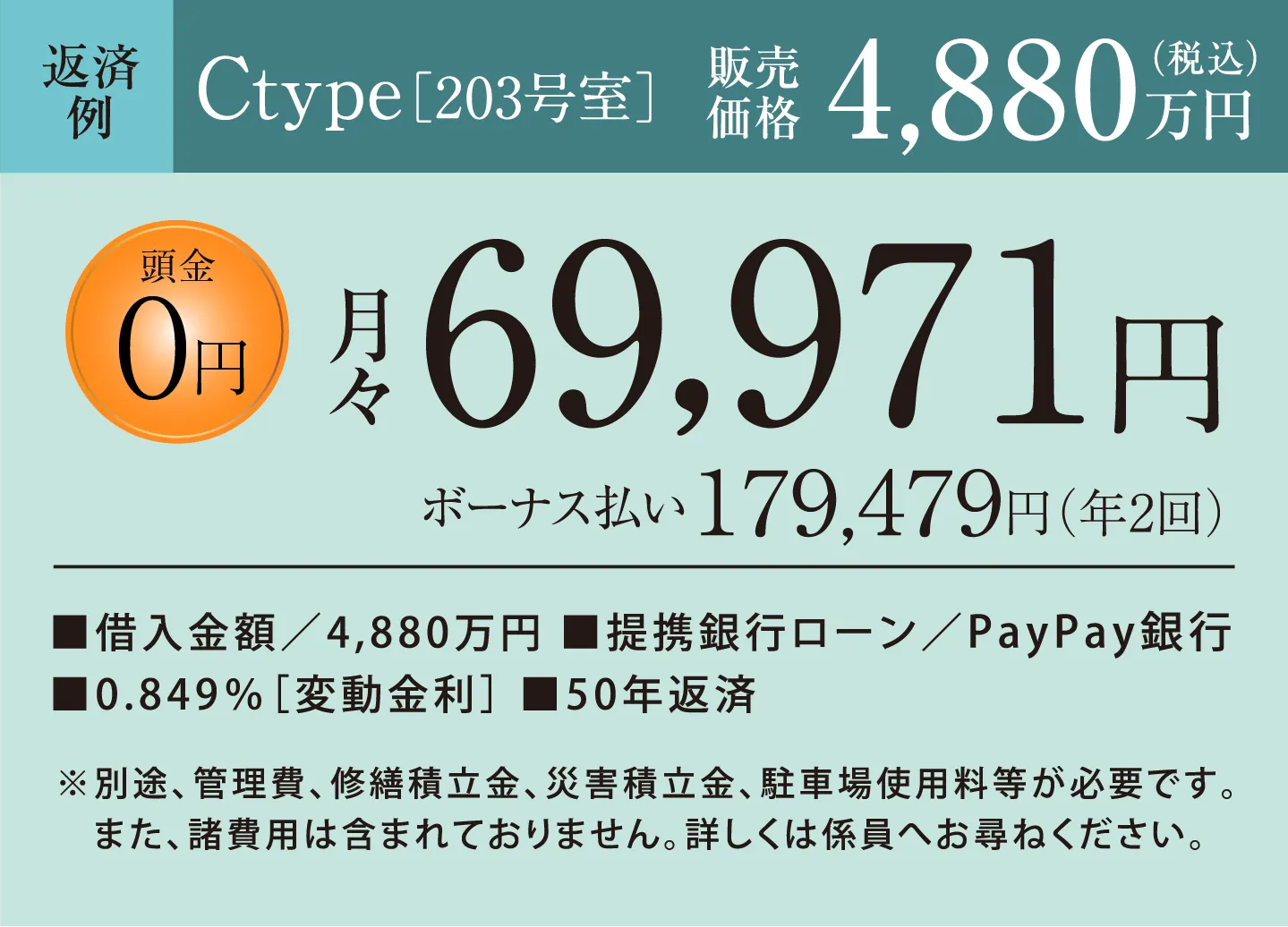 返済例　Ctype［203号室］販売価格4,880万円（税込）　頭金0円　月々69,971円 ボーナス払い179,479円（年2回） 借入金額／4,880万円、提携銀行ローン／PayPay銀行、0.849％［変動金利］、50年返済　※別途、管理費、修繕積立金、災害積立金、駐車場使用料等が必要です。また、諸費用は含まれておりません。詳しくは係員へお尋ねください。