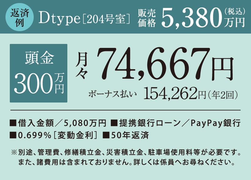 返済例　Dtype［204号室］販売価格5,380万円（税込）　頭金0円　月々78,618円 ボーナス払い166,129円（年2回） 借入金額／5,380万円、提携銀行ローン／広島銀行、0.699％［変動金利］、50年返済　※別途、管理費、修繕積立金、災害積立金、駐車場使用料等が必要です。また、諸費用は含まれておりません。詳しくは係員へお尋ねください。