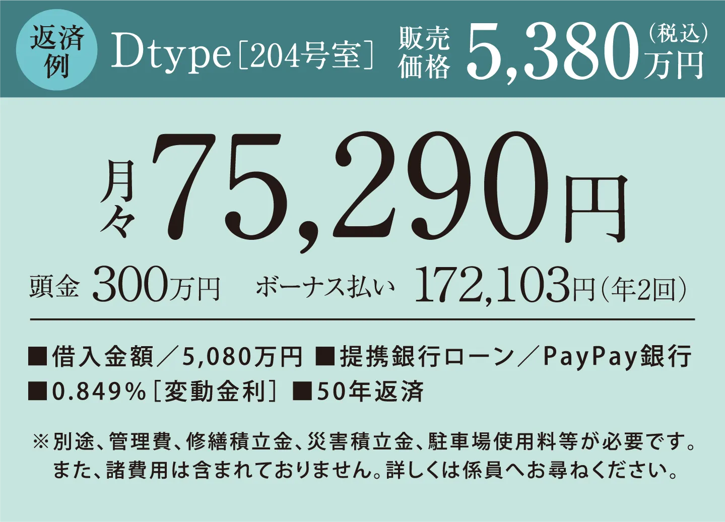 返済例　Dtype［204号室］販売価格5,380万円（税込）　頭金300万円　月々75,290円 ボーナス払い172,103円（年2回） 借入金額／5,080万円、提携銀行ローン／PayPay銀行、0.849％［変動金利］、50年返済　※別途、管理費、修繕積立金、災害積立金、駐車場使用料等が必要です。また、諸費用は含まれておりません。詳しくは係員へお尋ねください。