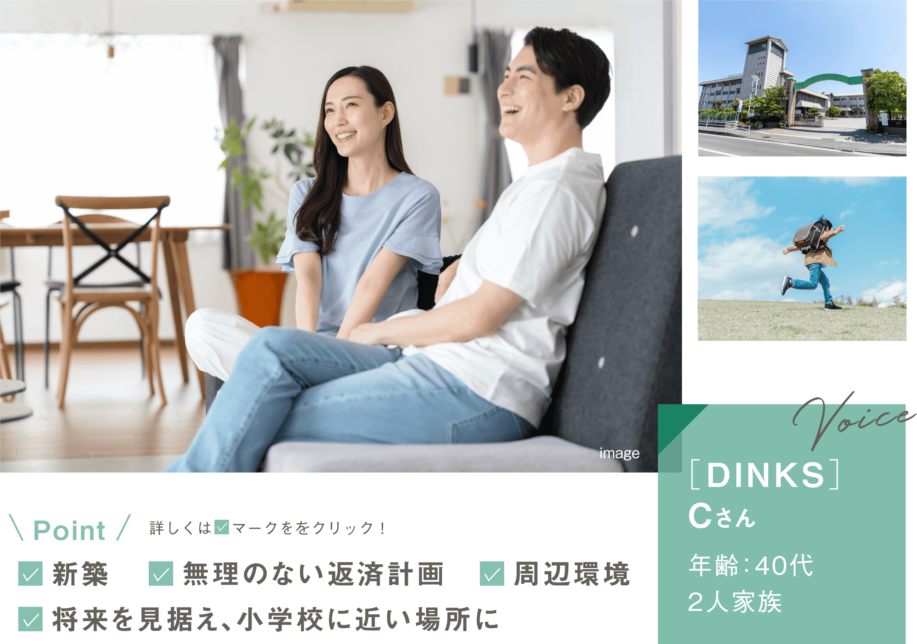 [DINKS]Cさん／年齢：40代・2人家族。Point：新築／無理のない返済計画／周辺環境／将来を見据え、小学校に近い場所に