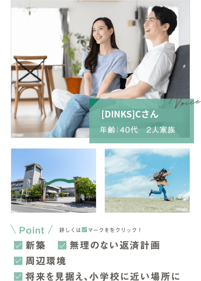[DINKS]Cさん／年齢：40代・2人家族。Point：新築／無理のない返済計画／周辺環境／将来を見据え、小学校に近い場所に