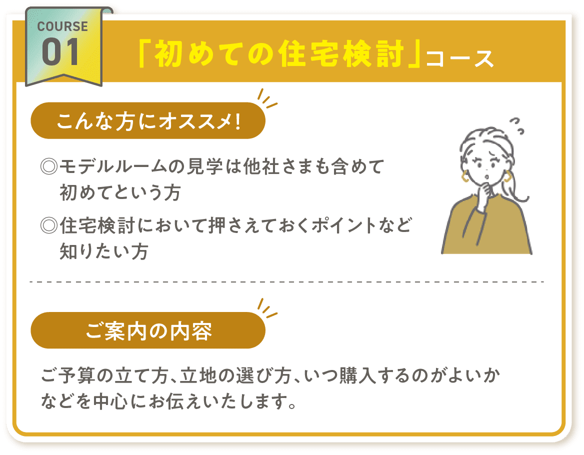 COURSE 01「初めての住宅検討」コース こんな方にオススメ! ◎モデルルームの見学は他社さまも含めて初めてという方 ◎住宅検討において押さえておくポイントなど知りたい方 ご案内の内容 ご予算の立て方、立地の選び方、いつ購入するのがよいかなどを中心にお伝えいたします。