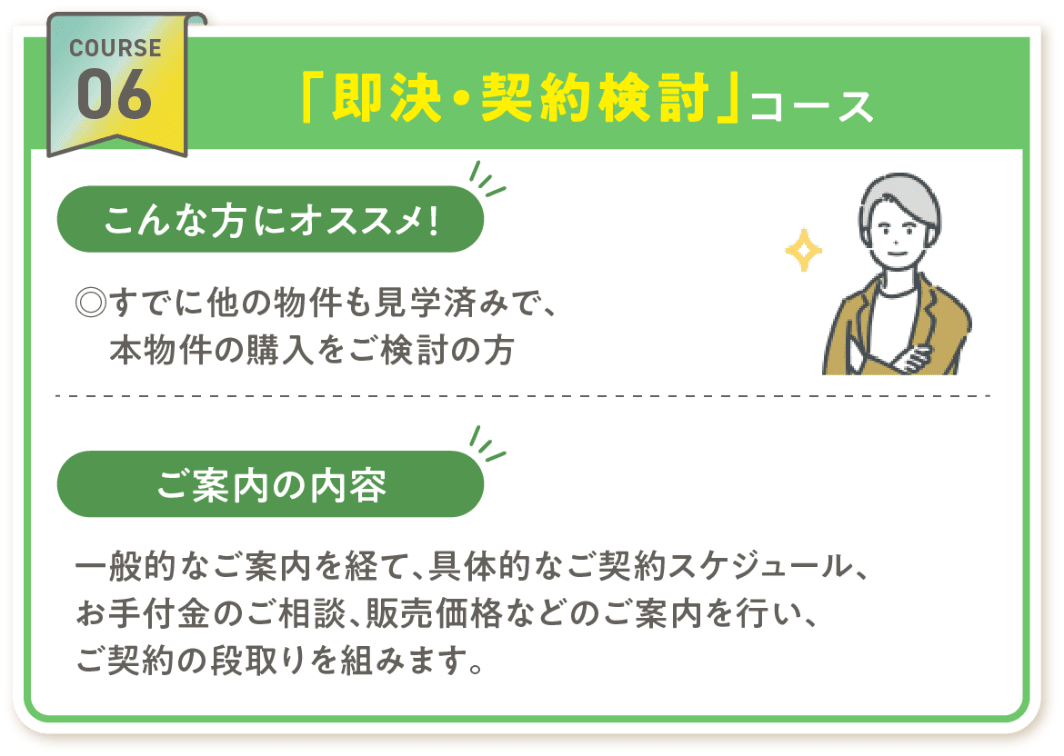 COURSE 06「即決・契約検討」コース こんな方にオススメ! ◎すでに他の物件も見学済みで、本物件の購入をご検討の方 ご案内の内容 一般的なご案内を経て、具体的なご契約スケジュール、お手付金のご相談、販売価格などのご案内を行い、ご契約の段取りを組みます。