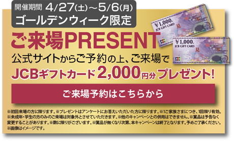 ご来場PRESENT 公式サイトからご予約の上、ご来場でJCBギフトカード2000円分プレゼント！