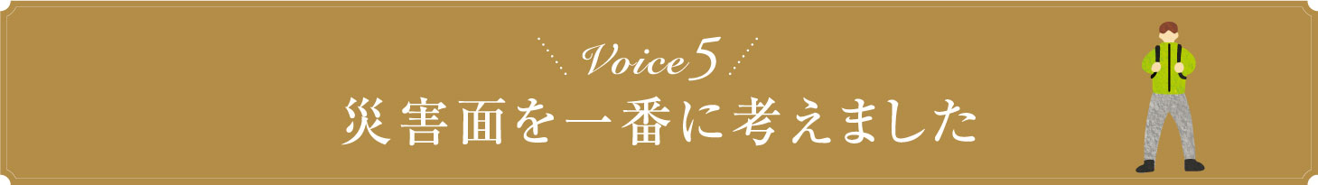 Voice5 災害面を一番に考えました