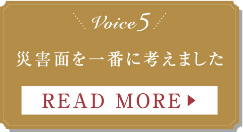 Voice5 災害面を一番に考えました