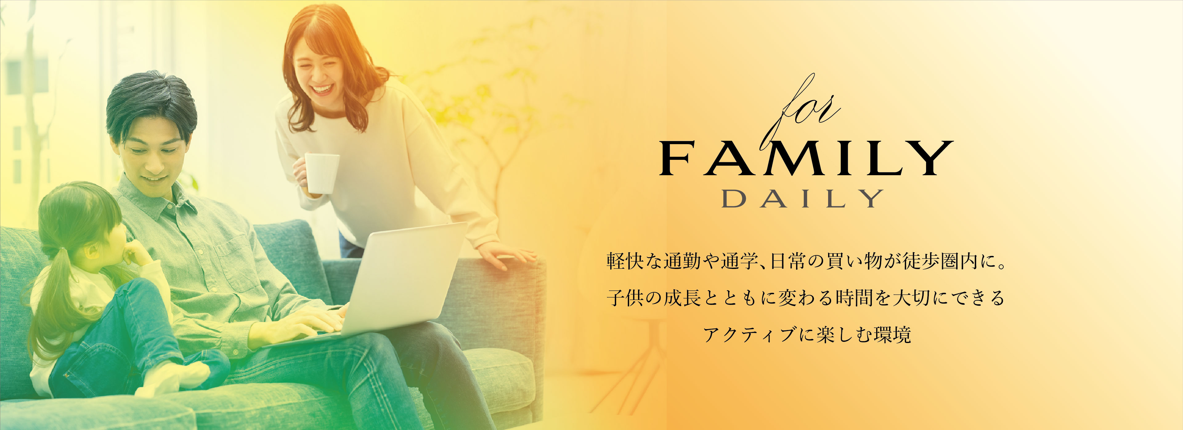 for FAMILY DAILY
軽快な通勤や通学、日常の買い物が徒歩圏内に。子供の成長とともに変わる時間を大切にできるアクティブに楽しむ環境