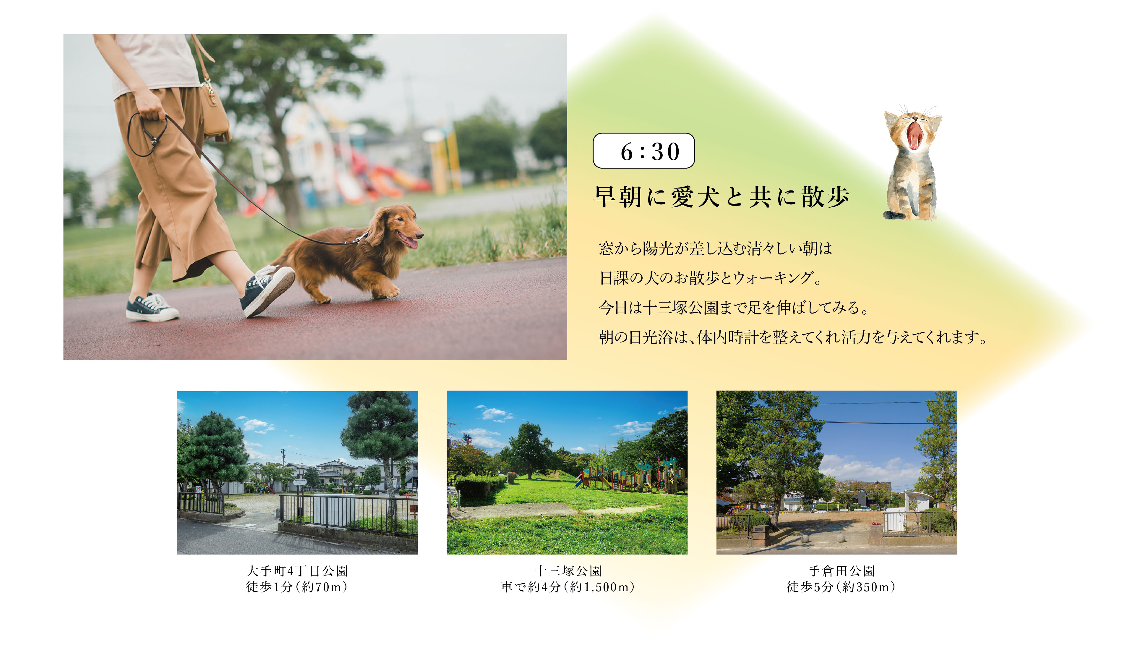 6:30　早朝に愛犬と共に散歩
窓から陽光が差し込む清々しい朝は日課の犬のお散歩とウォーキング。今日は十三塚公園まで足を伸ばしてみる。朝の日光浴は、体内時計を整えてくれ活力を与えてくれます。
・大手町4丁目公園　徒歩1分（約70m）
・十三塚公園　車で約4分（約1,500m）
・手倉田公園　徒歩5分（約350m）