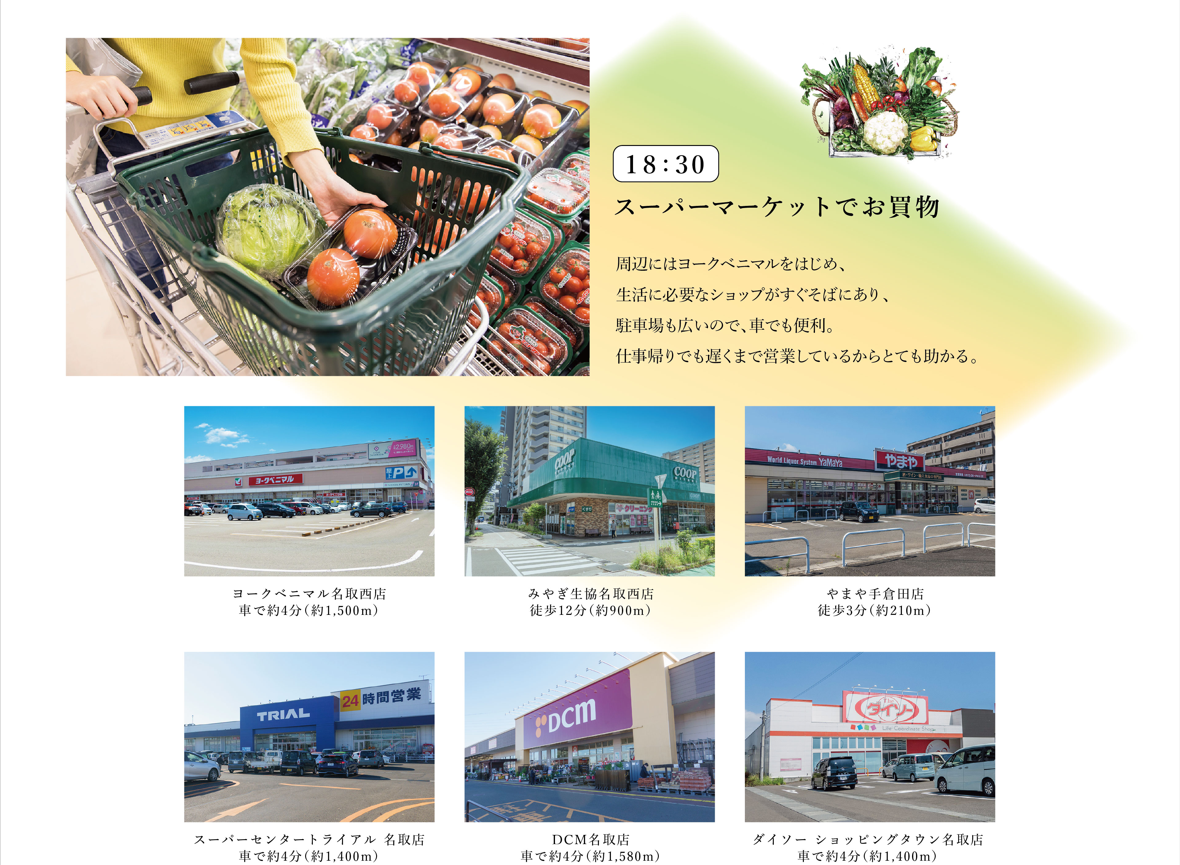 18:30　スーパーマーケットでお買物
周辺にはヨークベニマルをはじめ、生活に必要なショップがすぐそばにあり、駐車場も広いので、車でも便利。仕事帰りでも遅くまで営業しているからとても助かる。
・ヨークベニマル名取西店　車で約4分（約1,500m）
・みやぎ生協名取西店　徒歩12分（約900m）
・やまや手倉田店　徒歩3分（約210m）
・スーパーセンタートライアル 名取店　車で約4分（約1,400m）
・DCM名取店　車で約4分（約1,580m）
・ダイソー ショッピングタウン名取店　車で約4分（約1,400m）