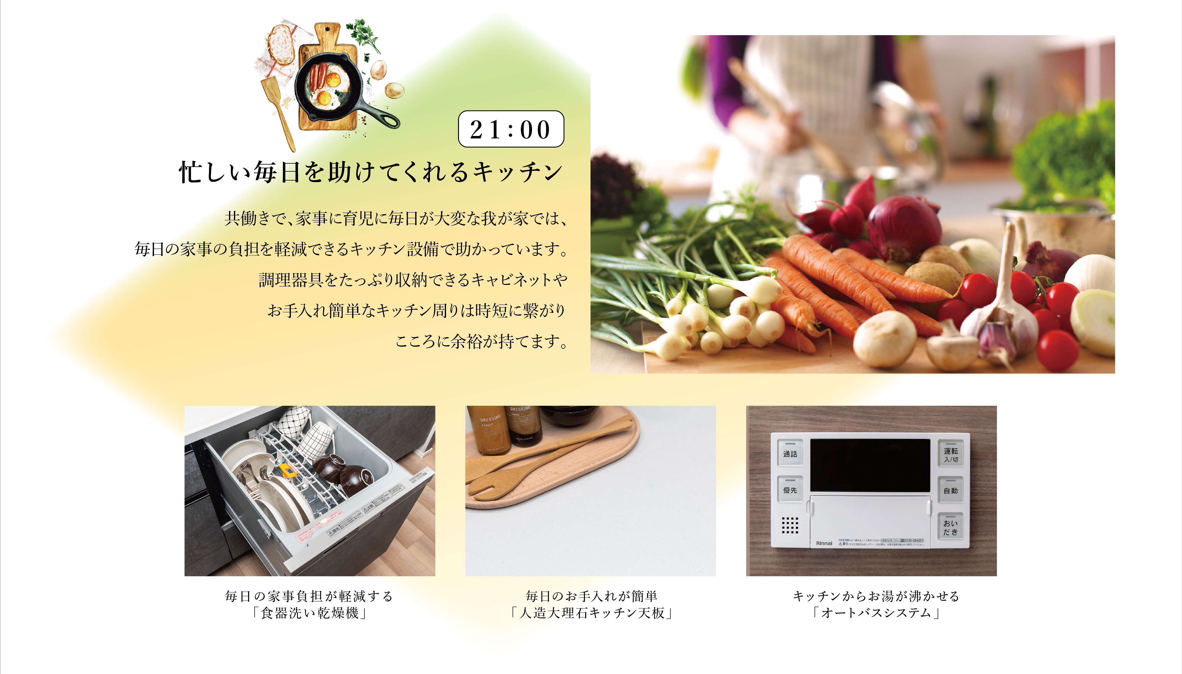21:00　忙しい毎日を助けてくれるキッチン
共働きで、家事に育児に毎日が大変な我が家では、毎日の家事の負担を軽減できるキッチン設備で助かっています。調理器具をたっぷり収納できるキャビネットやお手入れ簡単なキッチン周りは時短に繋がりこころに余裕が持てます。
・毎日の家事負担が軽減する「食器洗い乾燥機」
・毎日のお手入れが簡単「人造大理石キッチン天板」
・キッチンからお湯が沸かせる「オートバスシステム」