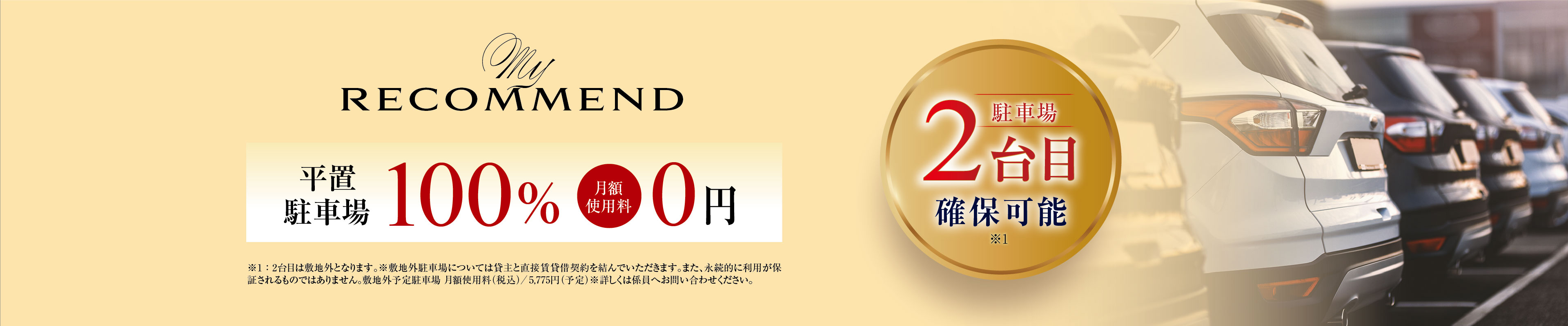 My RECOMMEND
平置駐車場100% 月額使用料0円
駐車場2台目確保可能 ※1