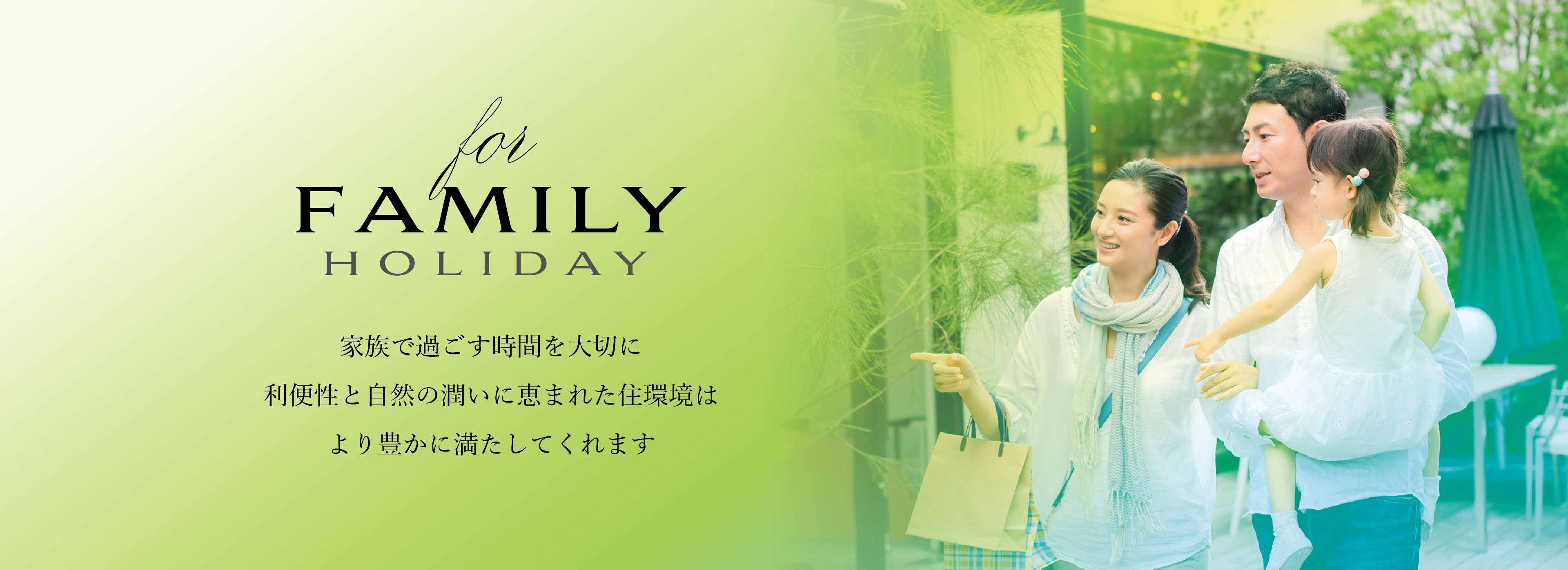 for FAMILY HOLIDAY
家族で過ごす時間を大切に利便性と自然の潤いに恵まれた住環境はより豊かに満たしてくれます