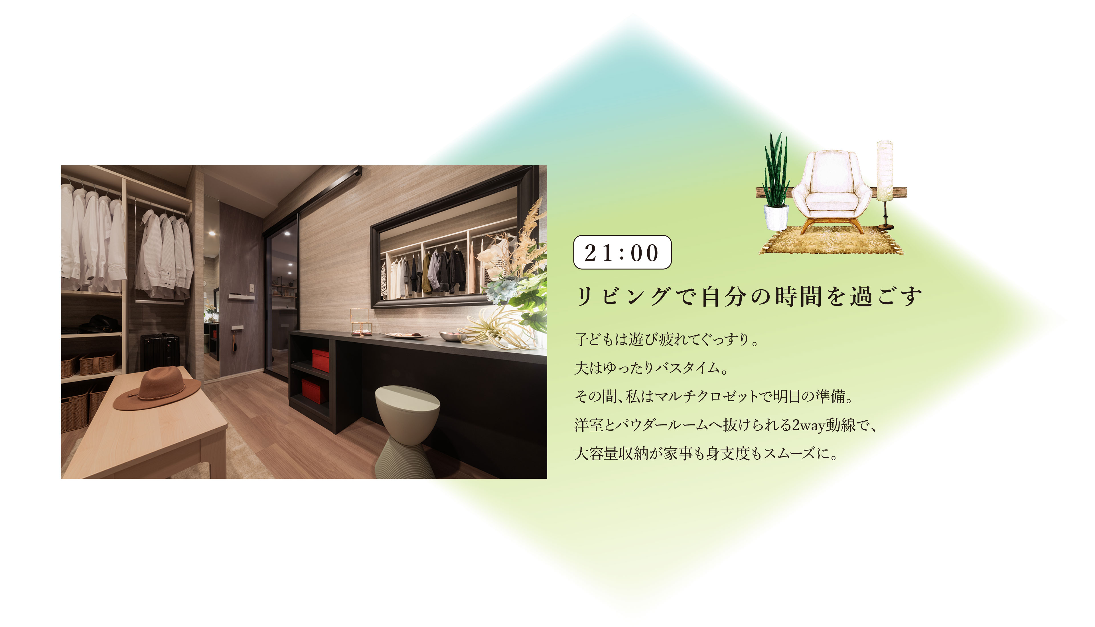 21:00　リビングで自分の時間を過ごす
子どもは遊び疲れてぐっすり。夫はゆったりバスタイム。その間、私はマルチクロゼットで明日の準備。洋室とパウダールームへ抜けられる2way動線で、大容量収納が家事も身支度もスムーズに。