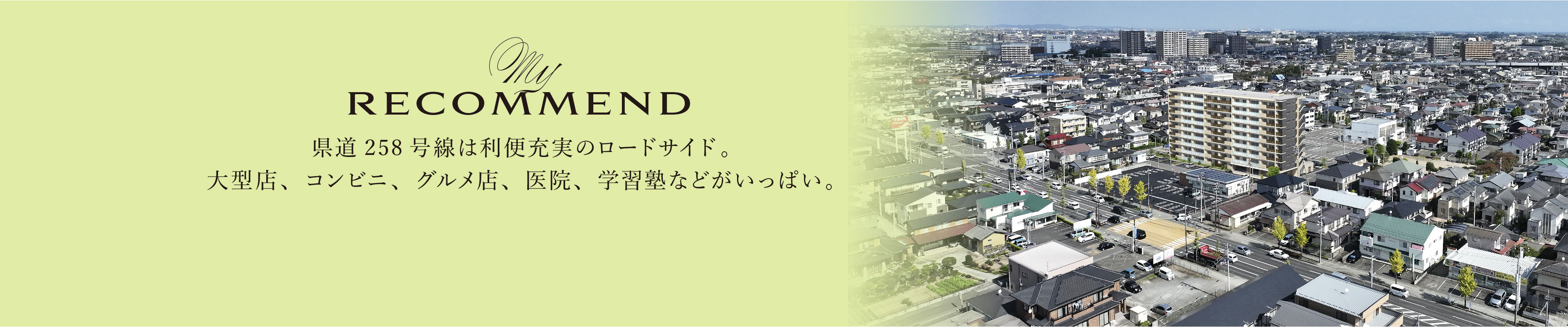 My RECOMMEND
県道258号線は利便充実のロードサイド。大型店、コンビニ、グルメ店、医院、学習塾などがいっぱい。