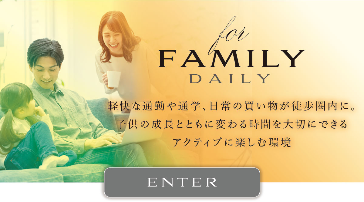 for FAMILY DAILY
軽快な通勤や通学、日常の買い物が徒歩圏内に。子供の成長とともに変わる時間を大切にできるアクティブに楽しむ環境