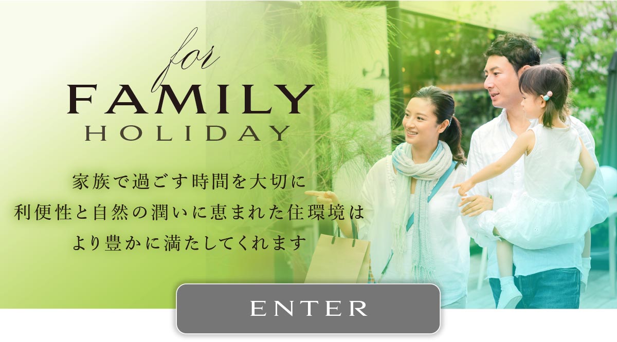 for FAMILY HOLIDAY
家族で過ごす時間を大切に利便性と自然の潤いに恵まれた住環境はより豊かに満たしてくれます