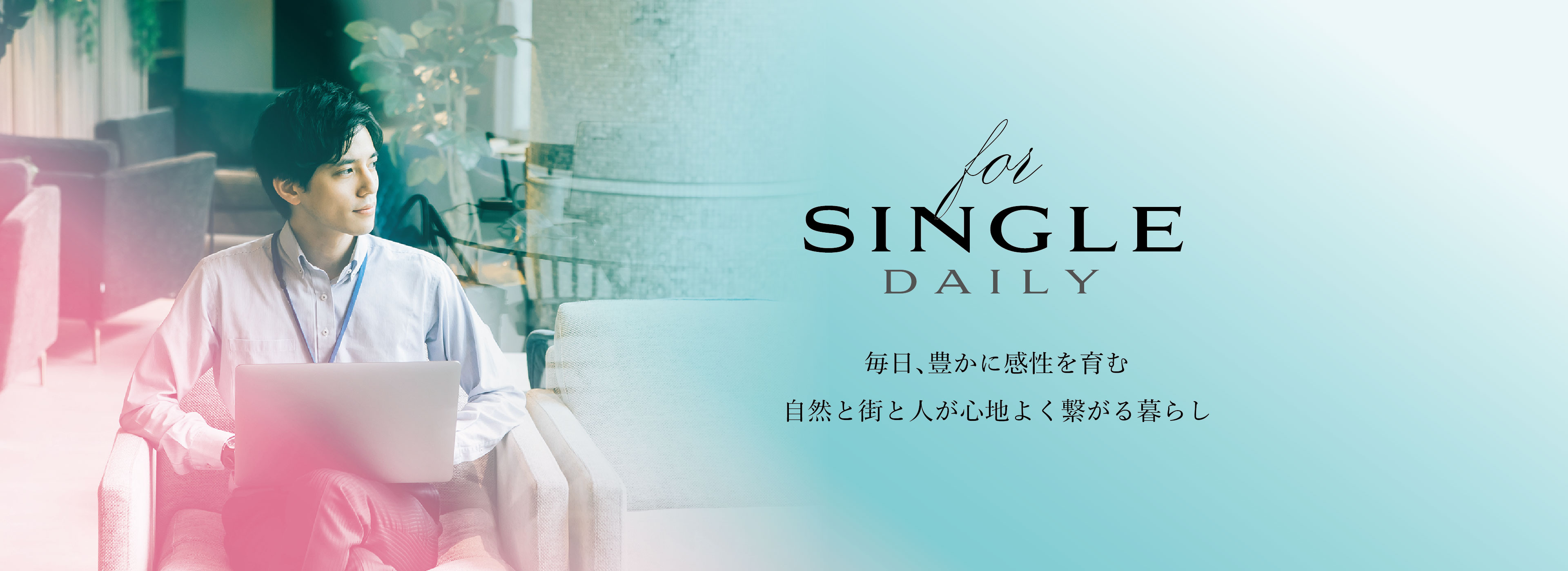 for SINGLE DAILY
毎日、豊かに感性を育む自然と街と人が心地よく繋がる暮らし