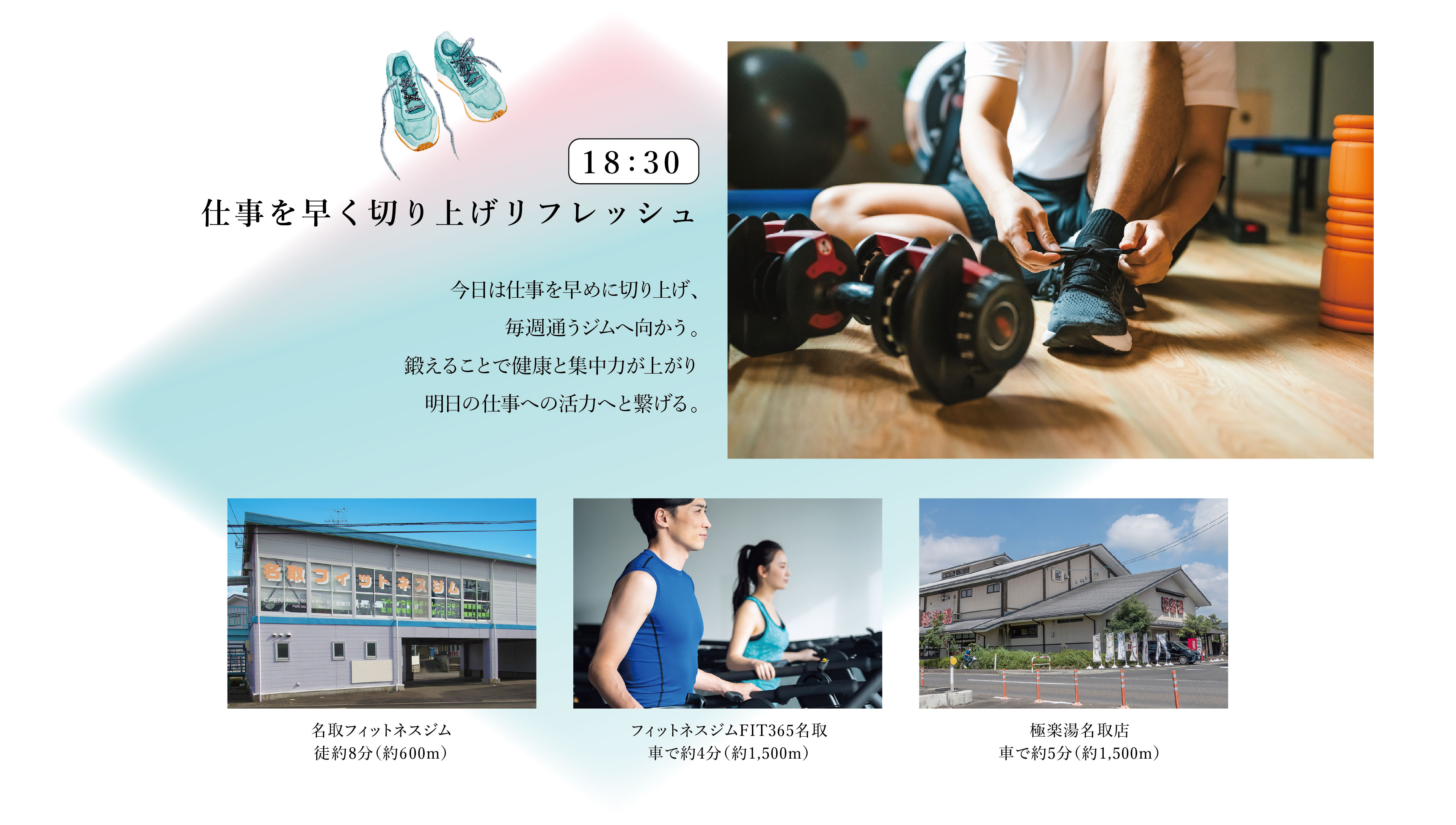 18:30　仕事を早く切り上げリフレッシュ
今日は仕事を早めに切り上げ、毎週通うジムへ向かう。鍛えることで健康と集中力が上がり明日の仕事への活力へと繋げる。
・名取フィットネスジム　徒歩8分（約600m）
・フィットネスジムFIT365名取　車で約4分（約1,500m）
・極楽湯名取店　車で約5分（約1,500m）