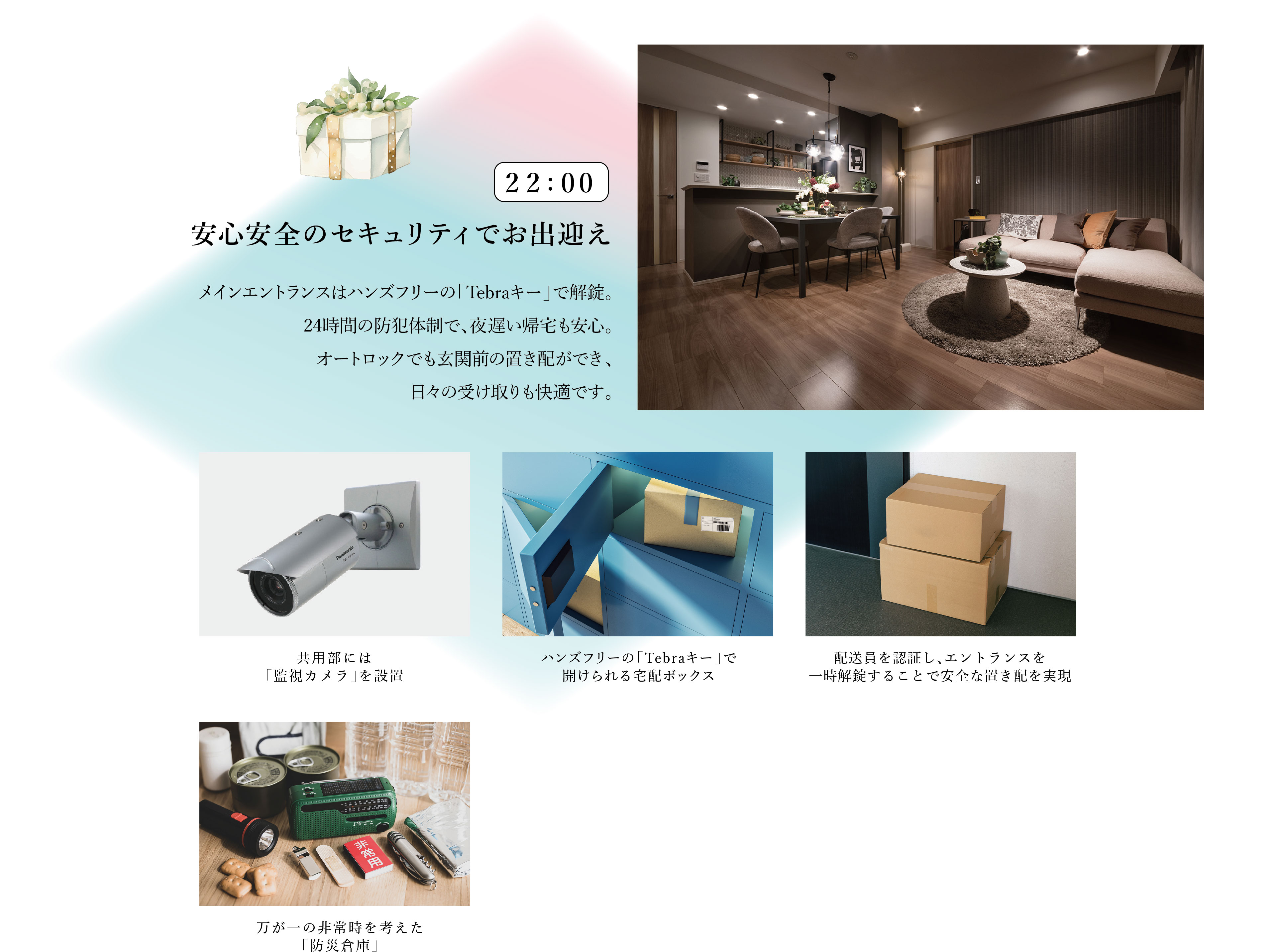 22:00　安心安全のセキュリティでお出迎え
メインエントランスはハンズフリーの「Tebraキー」で解錠。24時間の防犯体制で、夜遅い帰宅も安心。オートロックでも玄関前の置き配ができ、日々の受け取りも快適です。
・共用部には「監視カメラ」を設置
・ハンズフリーの「Tebraキー」で開けられる宅配ボックス
・配送員を認証し、エントランスを一時解錠することで安全な置き配を実現
・万が一の非常時を考えた「防災倉庫」