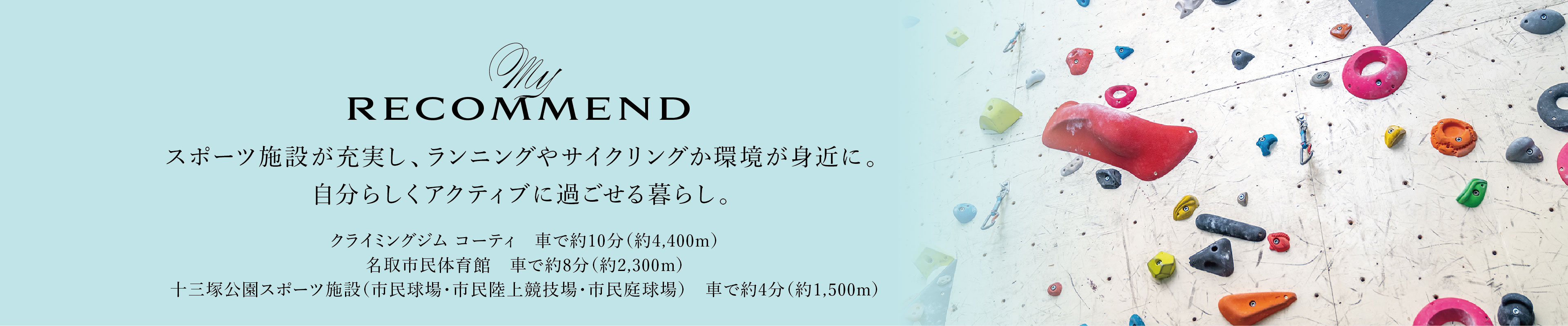 My RECOMMEND
スポーツ施設が充実し、ランニングやサイクリングか環境が身近に。自分らしくアクティブに過ごせる暮らし。
・クライミングジム コーティ　車で約10分（約4,400m）
・名取市民体育館　車で約8分（約2,300m）
・十三塚公園スポーツ施設（市民球場・市民陸上競技場・市民庭球場）　車で約4分（約1,500m）
                