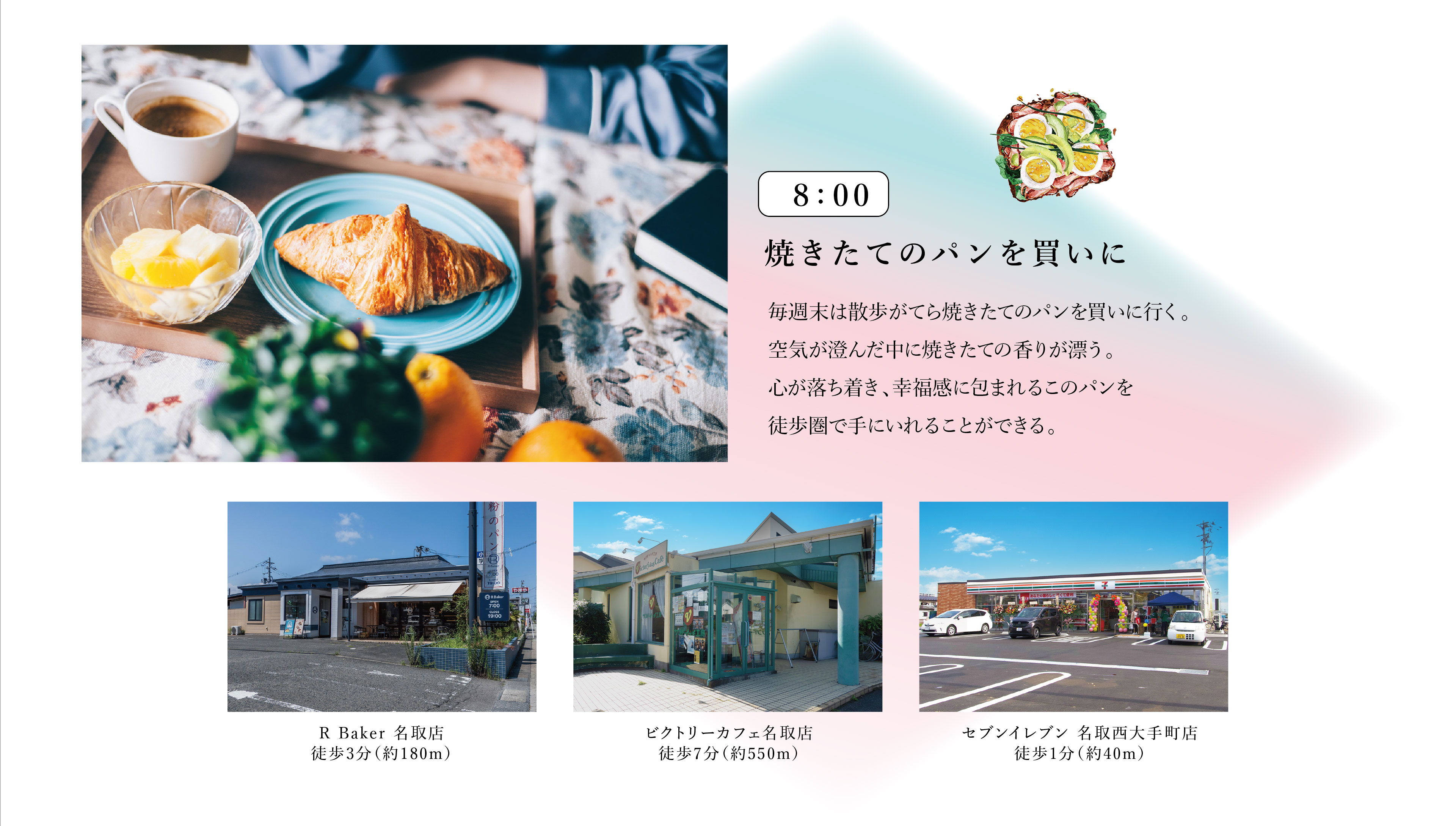 8:00　焼きたてのパンを買いに
毎週末は散歩がてら焼きたてのパンを買いに行く。空気が澄んだ中に焼きたての香りが漂う。心が落ち着き、幸福感に包まれるこのパンを徒歩圏で手にいれることができる。
・R Baker 名取店　徒歩3分（約180m）
・ビクトリーカフェ名取店　徒歩7分（約550m）
・セブンイレブン 名取西大手町店　徒歩1分（約40m）