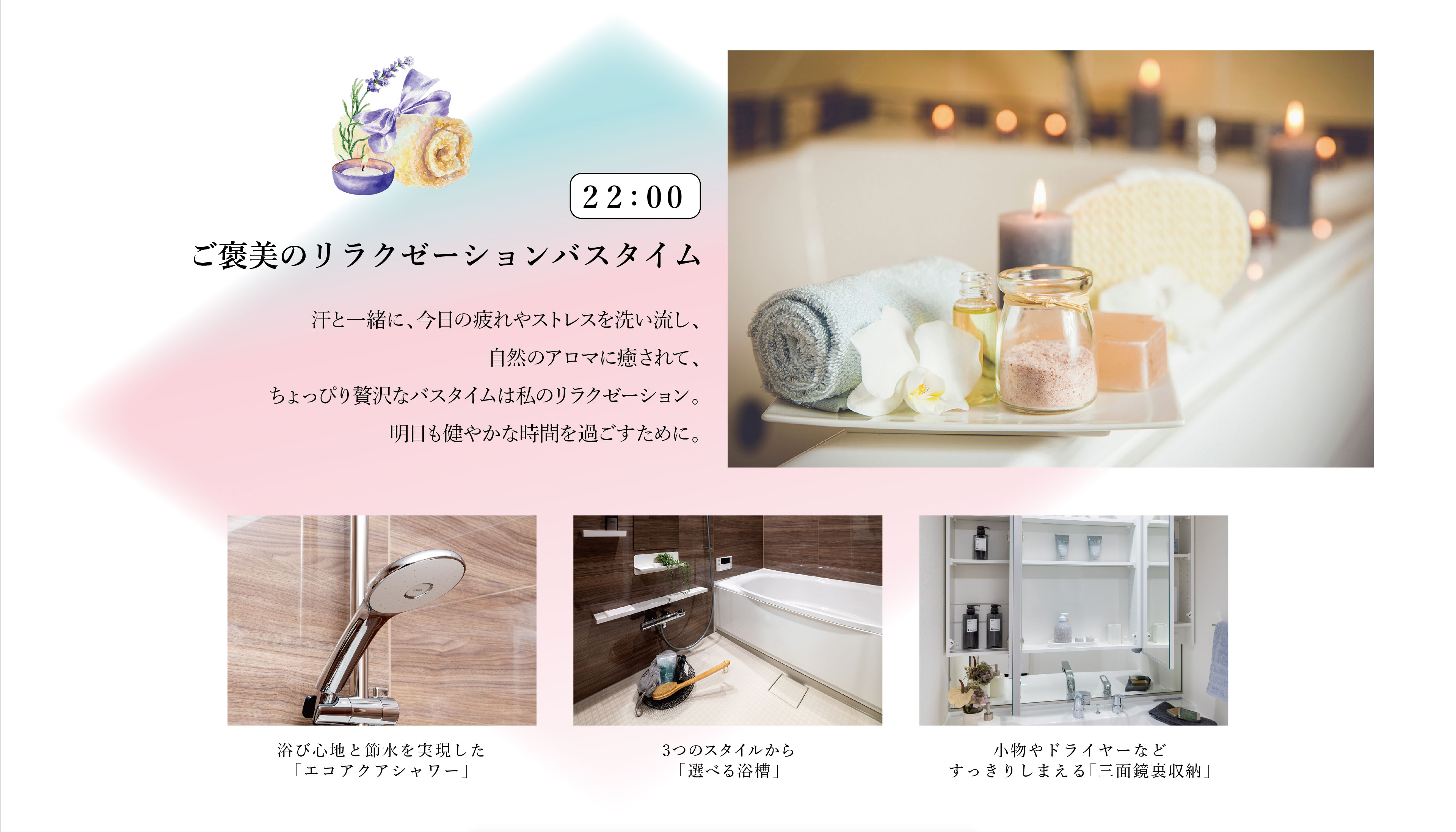 22:00　ご褒美のリラクゼーションバスタイム
汗と一緒に、今日の疲れやストレスを洗い流し、自然のアロマに癒されて、ちょっぴり贅沢なバスタイムは私のリラクゼーション。明日も健やかな時間を過ごすために。
・浴び心地と節水を実現した「エコアクアシャワー」
・3つのスタイルから「選べる浴槽」
・小物やドライヤーなどすっきりしまえる「三面鏡裏収納」