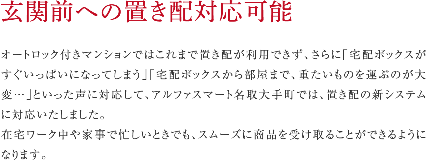 玄関前への置き配対応可能
オートロック付きマンションではこれまで置き配が利用できず、さらに「宅配ボックスがすぐいっぱいになってしまう」「宅配ボックスから部屋まで、重たいものを運ぶのが大変…」といった声に対応して、アルファスマート名取大手町では、置き配の新システムに対応いたしました。在宅ワーク中や家事で忙しいときでも、スムーズに商品を受け取ることができるようになります。