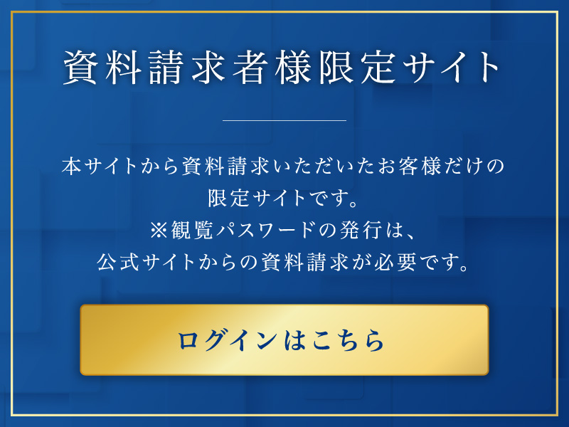 資料請求社様限定サイト
本サイトから資料請求いただいたお客様だけの限定サイトです。
※観覧パスワードの発行は、 公式サイトからの資料請求が必要です。