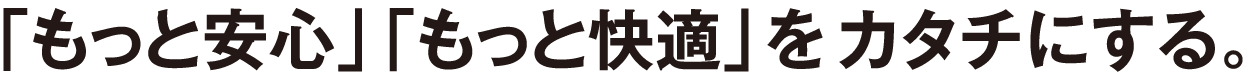 「もっと安心」「もっと快適」をカタチにする。