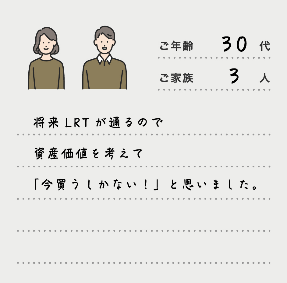 将来LRTが通るので資産価値を考えて「今買うしかない！」と思いました。