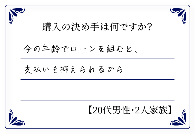 購入の決め手は何ですか？　今の年齢でローンを組むと、支払いも抑えられるから