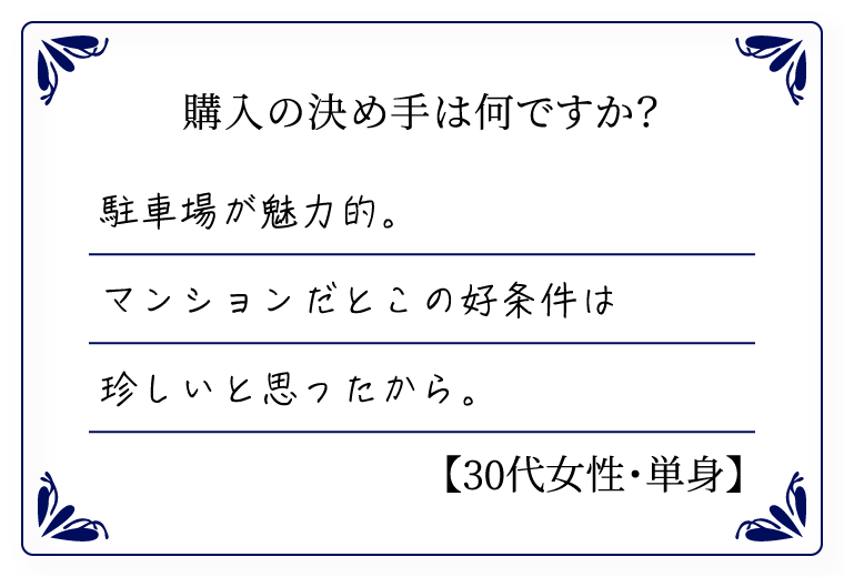 購入の決め手は何ですか？　駐車場が魅力的。マンションだとこの好条件は珍しいと思ったから