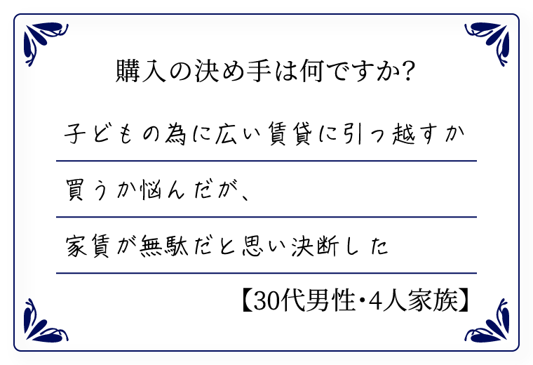 購入の決め手は何ですか？　子どもの為に広い賃貸に引っ越すか買うか悩んだが、家賃が無駄だと思い決断した