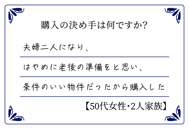 購入の決め手は何ですか？　夫婦二人になり、はやめに老後の準備をと思い、条件のいい物件だったから購入した