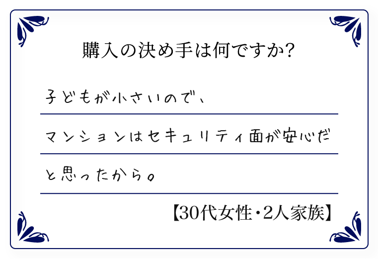 子どもが小さいので、マンションはセキュリティ面が安心だと思ったから。