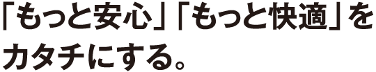 「もっと安心」「もっと快適」をカタチにする。