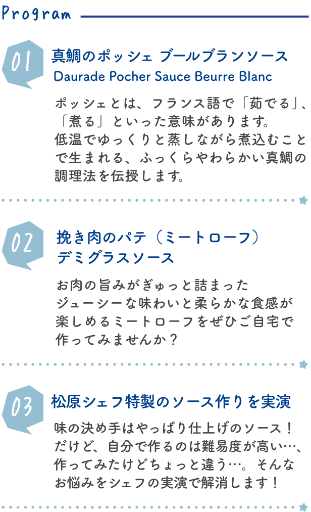 真鯛のポッシェ　ブールブランソースDaurade Pocher Sauce Beurre Blanc ポッシェとは、フランス語で「茹でる」、「煮る」といった意味があります。低温でゆっくりと蒸しながら煮込むことで生まれる、ふっくらやわらかい真鯛の調理法を伝授します。挽き肉のパテ（ミートローフ）　デミグラスソース Pâte de Viande ħachée Sauce Demi Glace お肉の旨みがぎゅっと詰まったジューシーな味わいと柔らかな食感が楽しめるミートローフをぜひご自宅で作ってみませんか？ 松原シェフ特製のソース作りを実演 味の決め手はやっぱり仕上げのソース！だけど、自分で作るのは難易度が高い…、作ってみたけどちょっと違う…。そんなお悩みをシェフの実演で解消します！